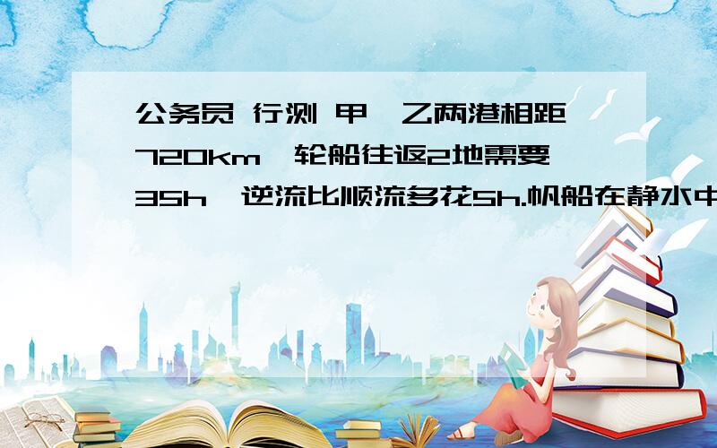 公务员 行测 甲、乙两港相距720km,轮船往返2地需要35h,逆流比顺流多花5h.帆船在静水中每小时航行24km,问帆船往返2地花多少时间?A 58 B 60 C 64 D 66答：T逆=20h T顺=15hV水=(720/15-720/20)/2=6T帆船=720/30+72