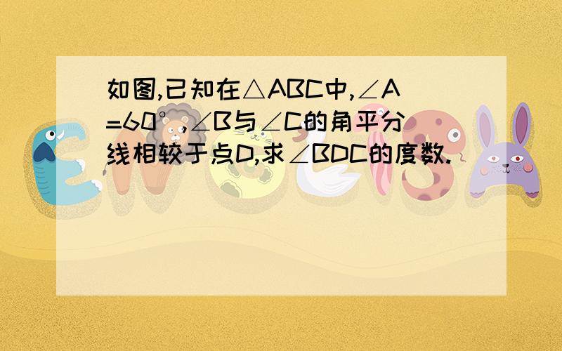 如图,已知在△ABC中,∠A=60°,∠B与∠C的角平分线相较于点D,求∠BDC的度数.