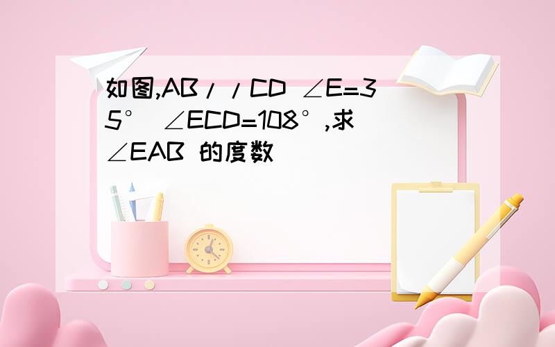 如图,AB//CD ∠E=35° ∠ECD=108°,求∠EAB 的度数