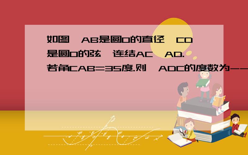 如图,AB是圆O的直径,CD是圆O的弦,连结AC、AD.若角CAB=35度.则∠ADC的度数为---