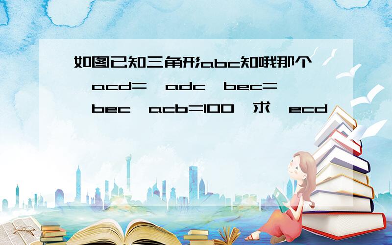 如图已知三角形abc知哦那个∠acd=∠adc∠bec=∠bec∠acb=100°求∠ecd