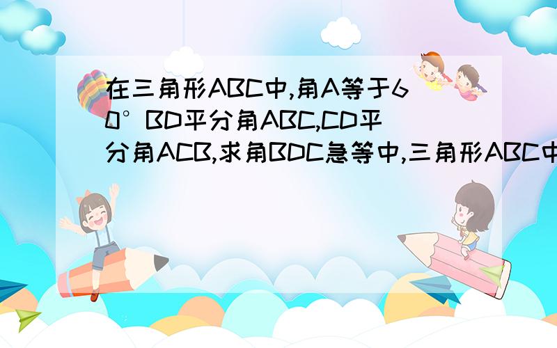 在三角形ABC中,角A等于60°BD平分角ABC,CD平分角ACB,求角BDC急等中,三角形ABC中,角A等于60度,BD CD为三角形ABC的角平分线,求角BDC!没有误的。回答详细点，好吗？