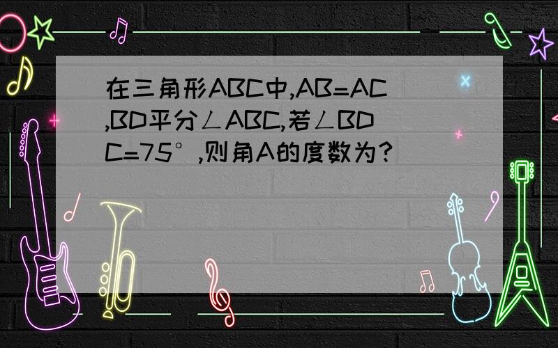 在三角形ABC中,AB=AC,BD平分ㄥABC,若ㄥBDC=75°,则角A的度数为?