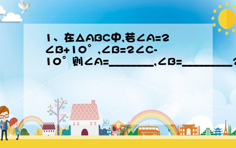 1、在△ABC中,若∠A=2∠B+10°,∠B=2∠C-10°则∠A=________,∠B=_________2、在△ABC中,∠A-∠B=30°,∠C=4∠B,求∠A,∠B,∠C的度数用“因为…所以…”回答,