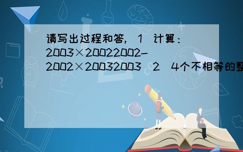 请写出过程和答,（1）计算：2003×20022002-2002×20032003（2）4个不相等的整数a、b、c、d,他们的积abcd=9,求a+b+c+d的值请写出过程和答,