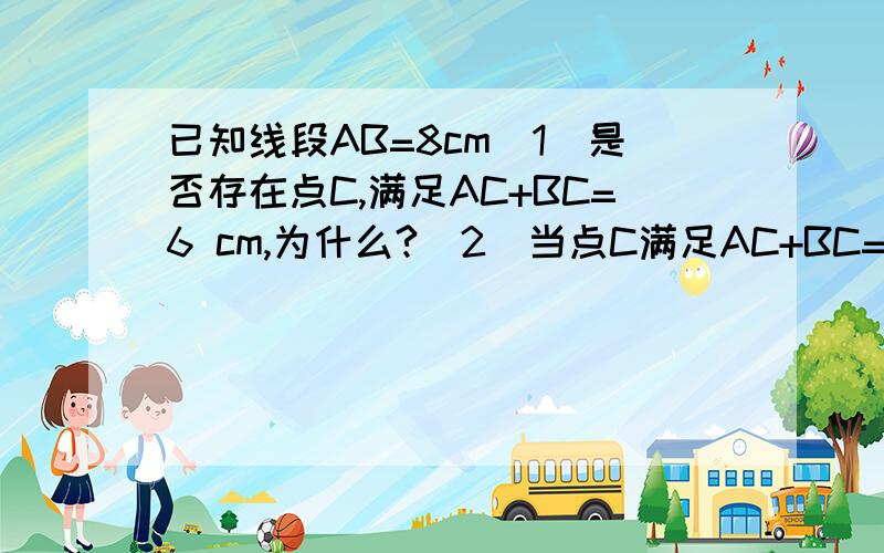 已知线段AB=8cm（1）是否存在点C,满足AC+BC=6 cm,为什么?（2）当点C满足AC+BC=8 cm时,点C的位置应在哪里?请说明理由.特别是说明理由.