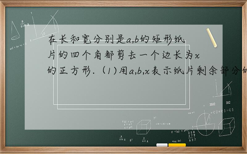 在长和宽分别是a,b的矩形纸片的四个角都剪去一个边长为x的正方形.（1)用a,b,x表示纸片剩余部分的面积；(2)当a=6,b=4,且剪去部分的面积等于剩余部分的面积时,求正方形的边长.