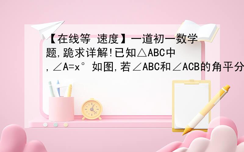 【在线等 速度】一道初一数学题,跪求详解!已知△ABC中,∠A=x°如图,若∠ABC和∠ACB的角平分线相交于点O,则用x表示∠BOC=_______°