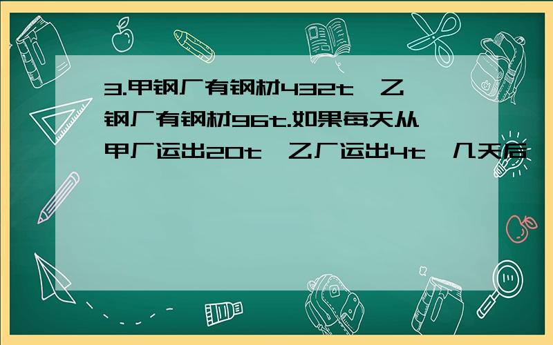 3.甲钢厂有钢材432t,乙钢厂有钢材96t.如果每天从甲厂运出20t,乙厂运出4t,几天后,甲厂剩余的钢材是乙厂的2倍?4.某工职俱乐部买了9副象棋和7副跳棋,共计70元,已知两副象棋比一副跳棋要贵1元5角