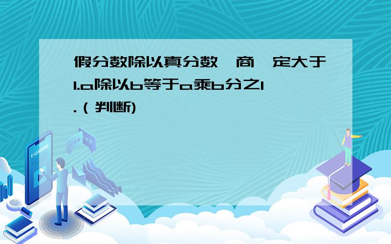 假分数除以真分数,商一定大于1.a除以b等于a乘b分之1.（判断)