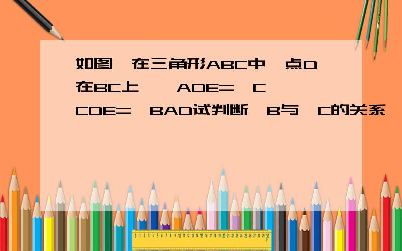 如图,在三角形ABC中,点D在BC上,∠ADE=∠C,∠CDE=∠BAD试判断∠B与∠C的关系,并说明理由