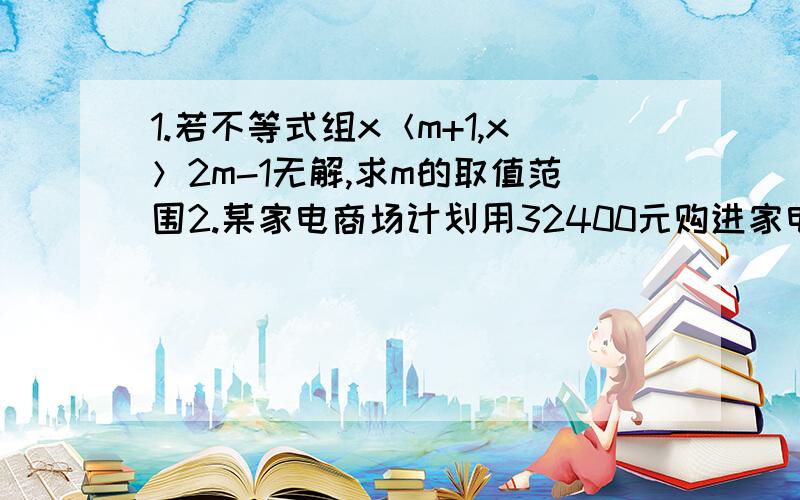 1.若不等式组x＜m+1,x＞2m-1无解,求m的取值范围2.某家电商场计划用32400元购进家电下乡指定产品中的电视机,冰箱,洗衣机共15台.三种家电的进价和售价如下表：（1）在不超出有资金的前提下,若