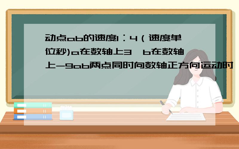 动点ab的速度1：4（速度单位秒)a在数轴上3,b在数轴上-9ab两点同时向数轴正方向运动时,另一动点c和点b同时从b点位置出发向a运动,如此往返,直到b追上a,c立即停止运动,若点c一直以20个长度单位