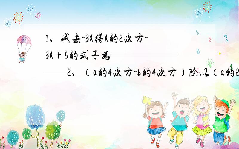 1、减去-3X得X的2次方-3X+6的式子为————————2、（a的4次方-b的4次方）除以（a的2次方-b的2次方）的商为——————3、（————）（-4a的2次方）=12a的4次方-12a的3次方+4a的2次方4、A