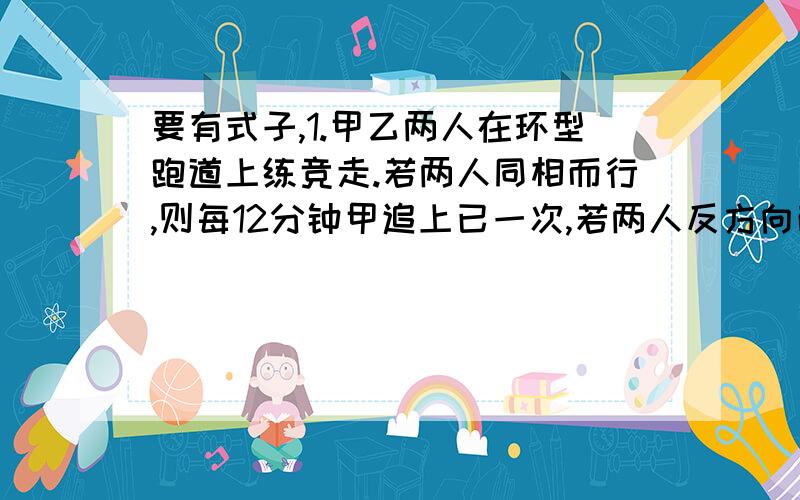 要有式子,1.甲乙两人在环型跑道上练竞走.若两人同相而行,则每12分钟甲追上已一次,若两人反方向而行,则每4分钟两人相遇一次,问甲乙独走一圈各需几分钟?2.一架战斗机的储油量最多够他在