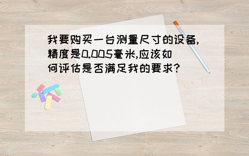 我要购买一台测量尺寸的设备,精度是0.005毫米,应该如何评估是否满足我的要求?