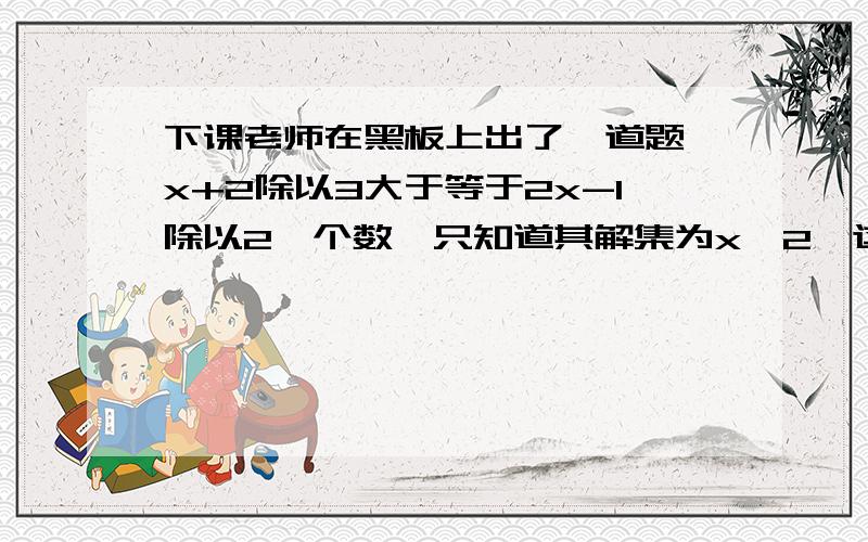 下课老师在黑板上出了一道题,x+2除以3大于等于2x-1除以2一个数,只知道其解集为x≤2,这个数是多?下课老师在黑板上出了一道题,x+2除以3大于等于2x-1除以2减去一个数,那一个数是模糊的,只知道