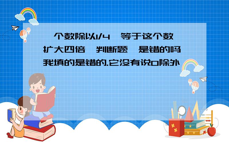 一个数除以1/4,等于这个数扩大四倍,判断题,是错的吗,我填的是错的.它没有说0除外