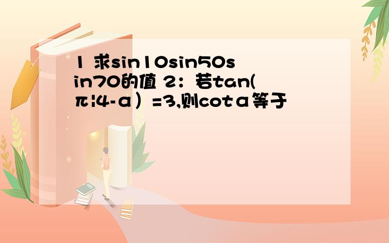 1 求sin10sin50sin70的值 2：若tan(π|4-α）=3,则cotα等于