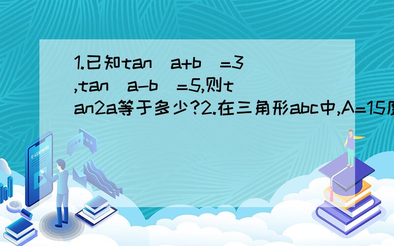 1.已知tan（a+b)=3,tan(a-b)=5,则tan2a等于多少?2.在三角形abc中,A=15度,则√3 sin a - cos(a+45度）等于?