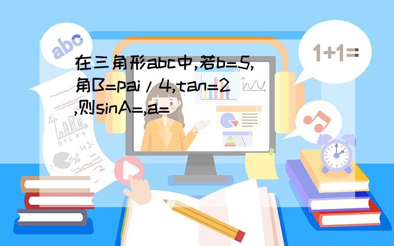 在三角形abc中,若b=5,角B=pai/4,tan=2,则sinA=,a=