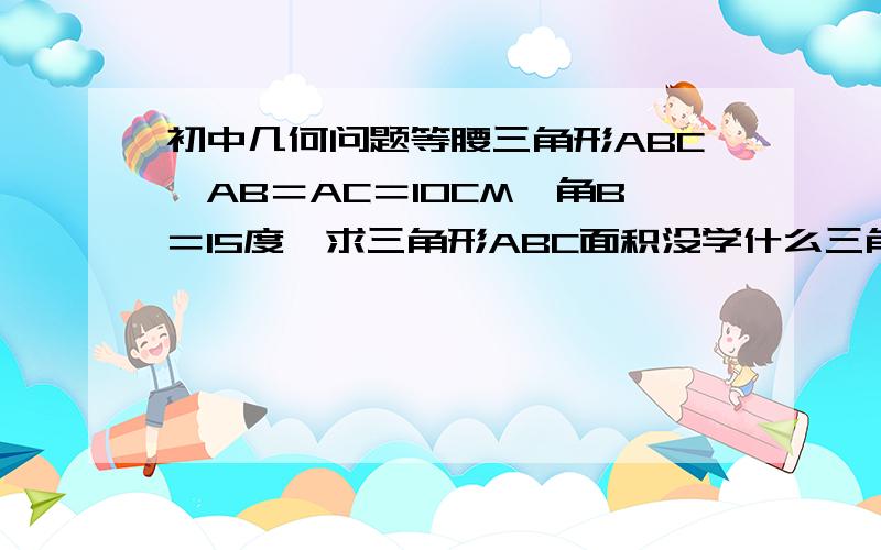 初中几何问题等腰三角形ABC,AB＝AC＝10CM,角B＝15度,求三角形ABC面积没学什么三角函数，正弦