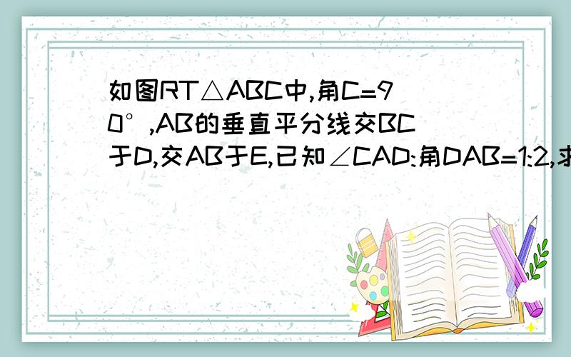 如图RT△ABC中,角C=90°,AB的垂直平分线交BC于D,交AB于E,已知∠CAD:角DAB=1:2,求∠B的度数今天就要还有分加