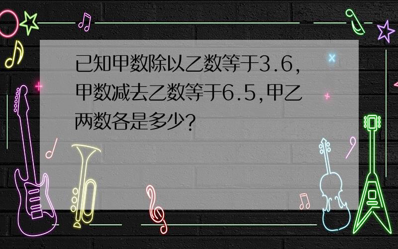 已知甲数除以乙数等于3.6,甲数减去乙数等于6.5,甲乙两数各是多少?