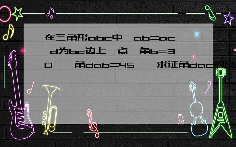 在三角形abc中,ab=ac d为bc边上一点,角b=30°,角dab=45°,求证角dac的度数 在求证dc=ab