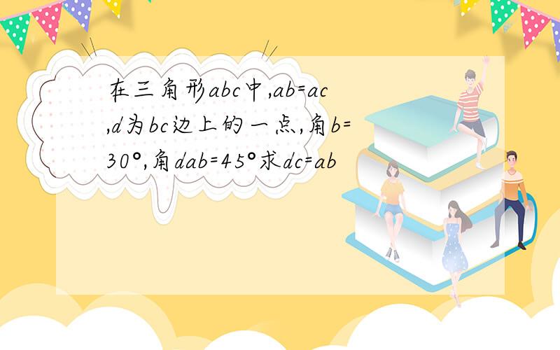 在三角形abc中,ab=ac,d为bc边上的一点,角b=30°,角dab=45°求dc=ab