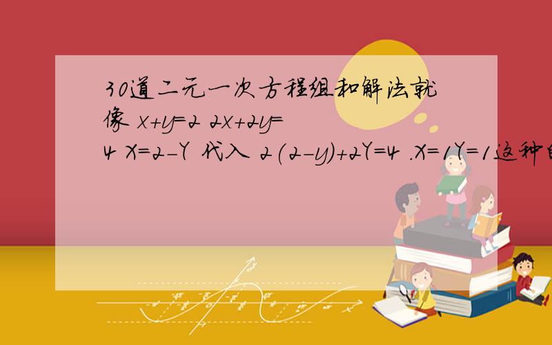 30道二元一次方程组和解法就像 x+y=2 2x+2y=4 X=2-Y 代入 2(2-y)+2Y=4 .X=1Y=1这种的要30道快啊