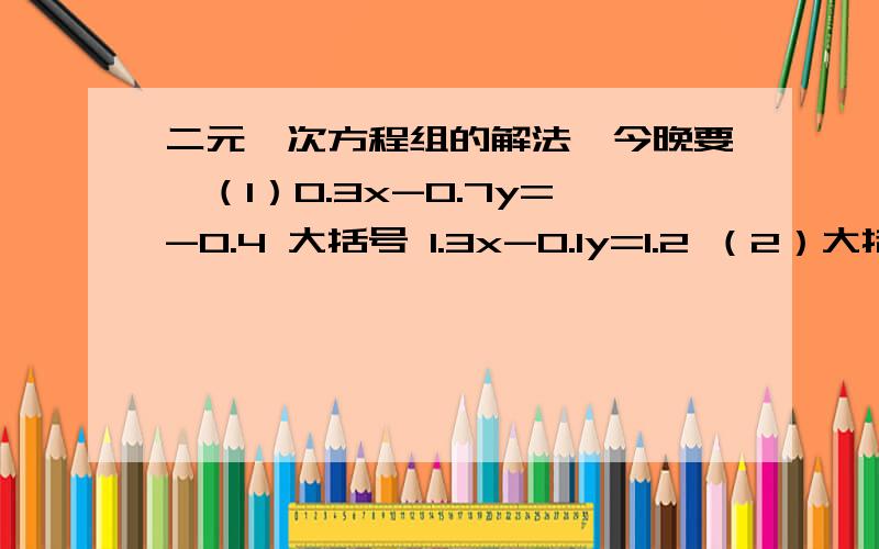 二元一次方程组的解法,今晚要,（1）0.3x-0.7y=-0.4 大括号 1.3x-0.1y=1.2 （2）大括号 3（x+y）-4（x-y）=-9 2分之x+y+6分之x-y=1