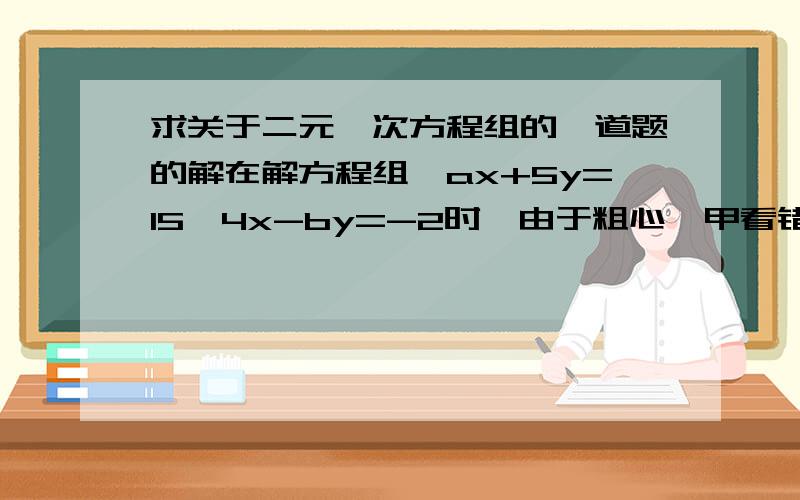 求关于二元一次方程组的一道题的解在解方程组｛ax+5y=15｛4x-by=-2时,由于粗心,甲看错了方程组中的a,而得解为｛x= -3｛y= -1乙看错了方程组中的b,而得解为｛x= 5｛y= 4问：甲把a看成了什么?乙把b