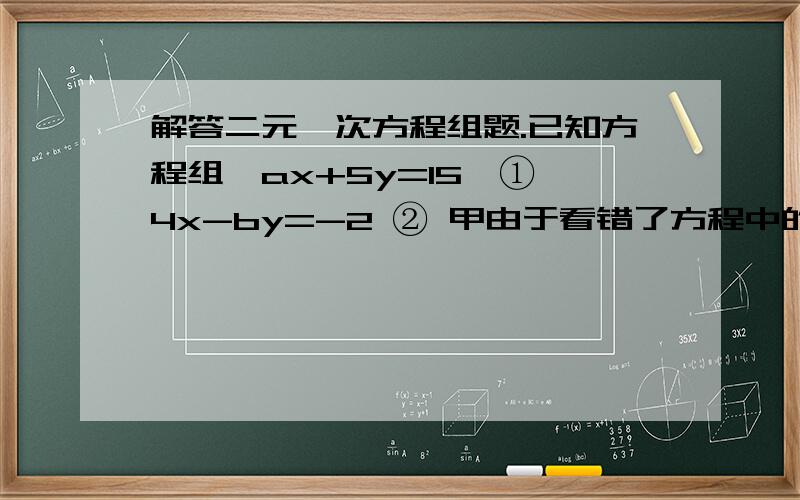 解答二元一次方程组题.已知方程组{ax+5y=15,① 4x-by=-2 ② 甲由于看错了方程中的a,得到方程组的解为{x=-3,y=-1.乙由于看错了方程②中的b,得到方程组的解为{x=5,y=4.请求出正确的方程组.