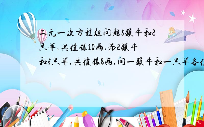 二元一次方程组问题5头牛和2只羊,共值银10两,而2头牛和5只羊,共值银8两,问一头牛和一只羊各值银几两?