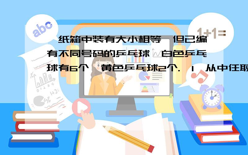 一纸箱中装有大小相等,但已编有不同号码的乒乓球,白色乒乓球有6个,黄色乒乓球2个.〈1〉从中任取2个乒乓球,求恰好取得1个黄色乒乓球的概率〈2〉每次不放回的抽取一个乒乓球,求第一次取