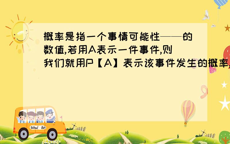 概率是指一个事情可能性——的数值,若用A表示一件事件,则我们就用P【A】表示该事件发生的概率,通常规定①必然事件的概率为——记作P（A）=——②不可能事件的概率为——记作P（A）=—