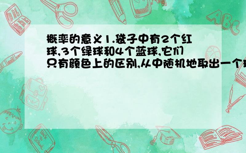 概率的意义1.袋子中有2个红球,3个绿球和4个蓝球,它们只有颜色上的区别,从中随机地取出一个球.①能够事先确定取出的球是什么颜色吗?②取出每种颜色的球的概率会相等吗?③你认为取出哪