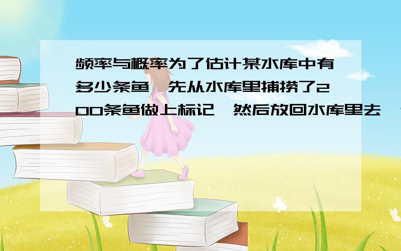 频率与概率为了估计某水库中有多少条鱼,先从水库里捕捞了200条鱼做上标记,然后放回水库里去,过了一段时间,待有标记的鱼完全混合于鱼群后,第二次再捕捞了300条鱼,若其中20条有标记,那么