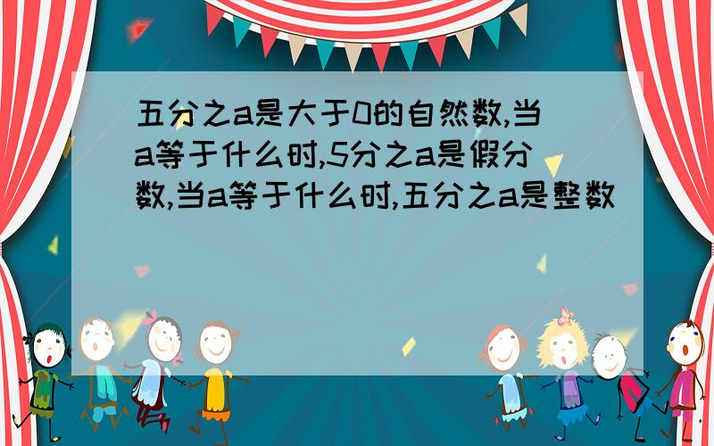 五分之a是大于0的自然数,当a等于什么时,5分之a是假分数,当a等于什么时,五分之a是整数