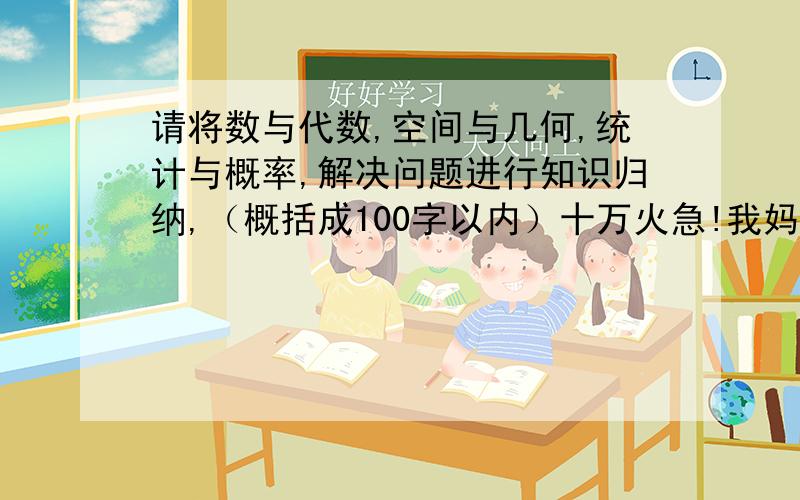 请将数与代数,空间与几何,统计与概率,解决问题进行知识归纳,（概括成100字以内）十万火急!我妈要我赶紧做,求你们帮下忙,