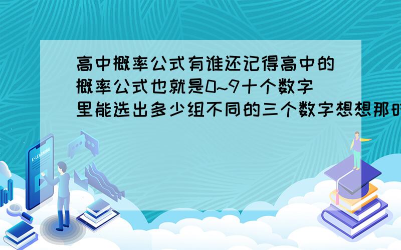 高中概率公式有谁还记得高中的概率公式也就是0~9十个数字里能选出多少组不同的三个数字想想那时候学的还行啊~现在全忘光了算了,我从0~9十个数字中选出三个来 跟老师从里面选出的三个