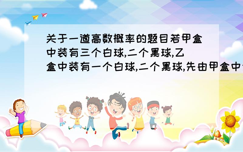 关于一道高数概率的题目若甲盒中装有三个白球,二个黑球,乙盒中装有一个白球,二个黑球,先由甲盒中任取一球投入乙盒,再从乙盒中任取一个数,求从乙盒中取得白球的概率.麻烦写一下具体的