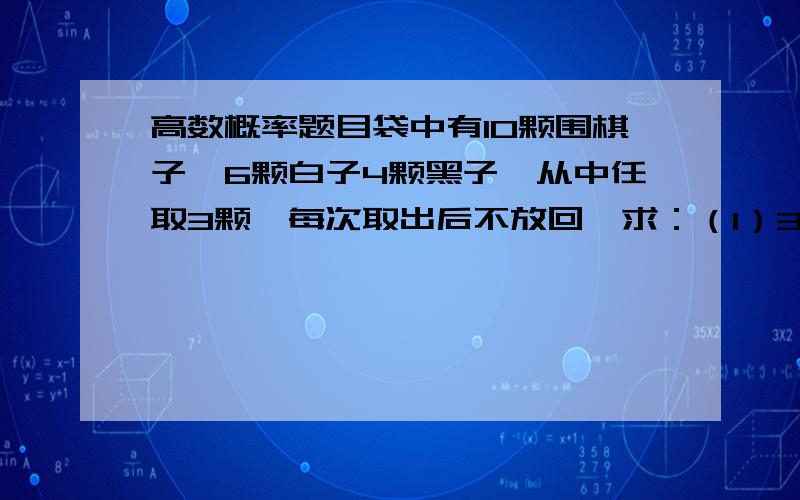 高数概率题目袋中有10颗围棋子,6颗白子4颗黑子,从中任取3颗,每次取出后不放回,求：（1）3颗都是黑子的概率（2）前两颗是白子最后一颗是黑子的概率.1/30和1/6 我主要是想清楚过程 请一定写