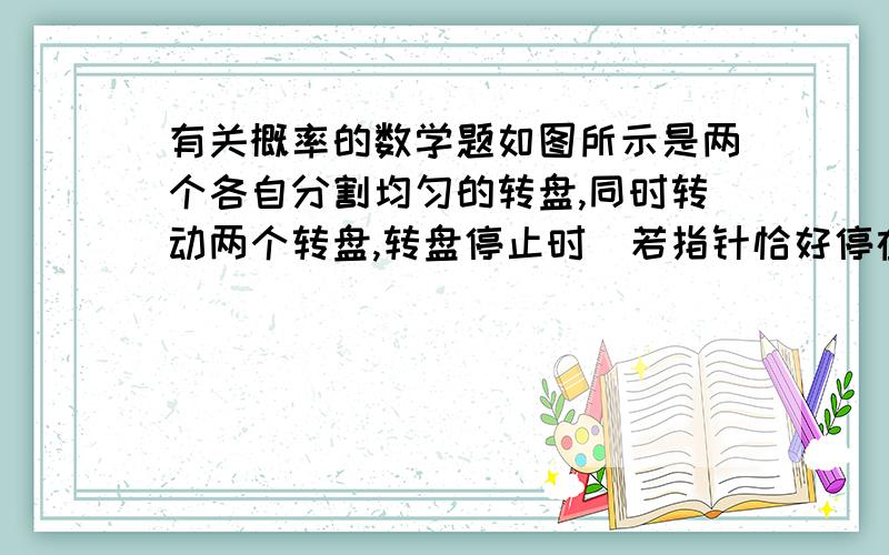 有关概率的数学题如图所示是两个各自分割均匀的转盘,同时转动两个转盘,转盘停止时（若指针恰好停在分割线上,那么重转一次,直到指针指向某一区域为止）,两个指针所指区域的数字和为