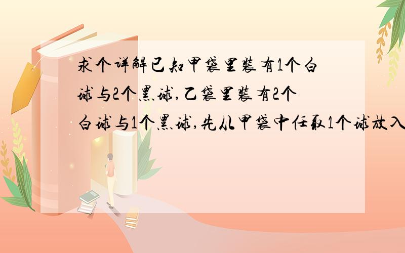 求个详解已知甲袋里装有1个白球与2个黑球,乙袋里装有2个白球与1个黑球,先从甲袋中任取1个球放入乙袋,再从乙袋中任取2个球,求从乙袋中取出2个球都是白球的概率.我搞不清楚怎么设事件A,B