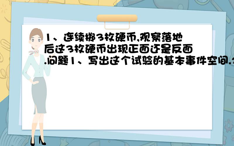 1、连续掷3枚硬币,观察落地后这3枚硬币出现正面还是反面.问题1、写出这个试验的基本事件空间.2、求这个试验的基本事件总数.3、恰有两枚正面向上这一事件包含哪几个基本事件