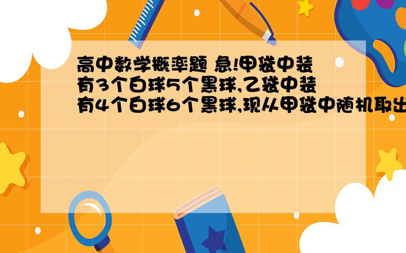 高中数学概率题 急!甲袋中装有3个白球5个黑球,乙袋中装有4个白球6个黑球,现从甲袋中随机取出一个球放入乙袋中,充分惨混后再从乙袋中随机取出一个球放回甲袋,则甲袋中白球没有减少的概