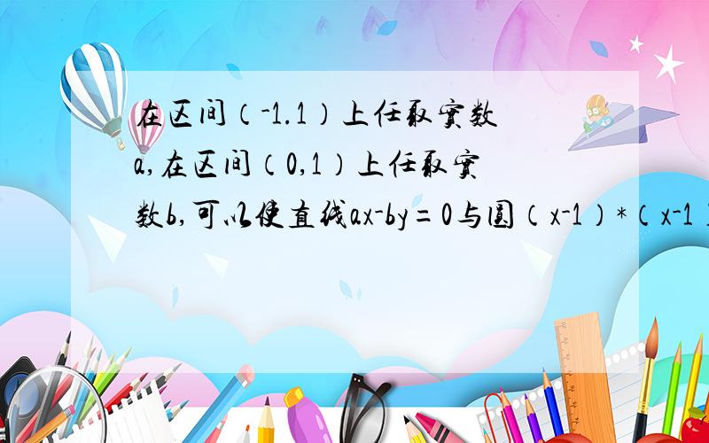 在区间（-1.1）上任取实数a,在区间（0,1）上任取实数b,可以使直线ax-by=0与圆（x-1）*（x-1）+（y-2）*（y-2）=1相交的概率为多少?