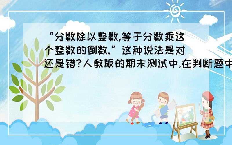 “分数除以整数,等于分数乘这个整数的倒数.”这种说法是对还是错?人教版的期末测试中,在判断题中出现了上面这道判断题,请帮忙分析这道题是对还是错的?自己的理解：既然前半句“分数